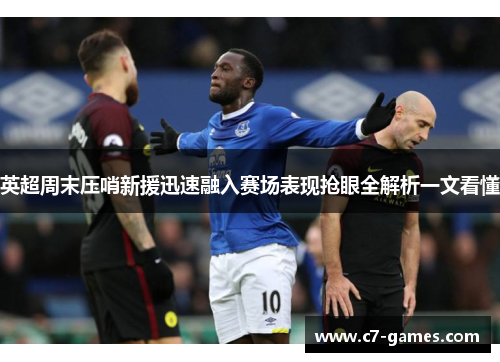 英超周末压哨新援迅速融入赛场表现抢眼全解析一文看懂